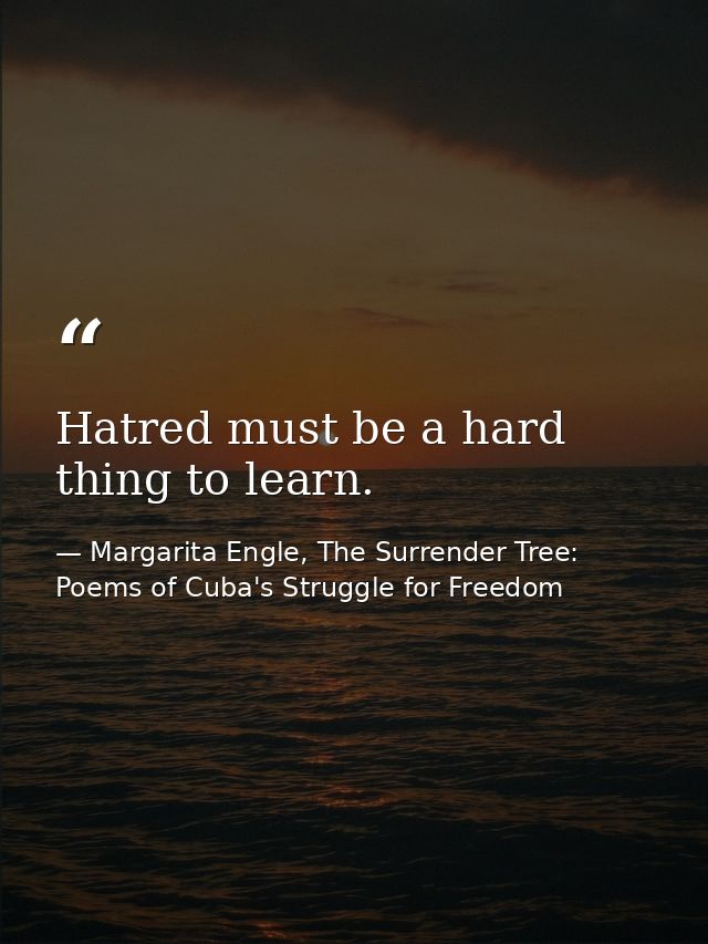 Hatred must be a hard thing to learn. — Margarita Engle, The Surrender Tree: Poems of Cuba's Struggle for Freedom