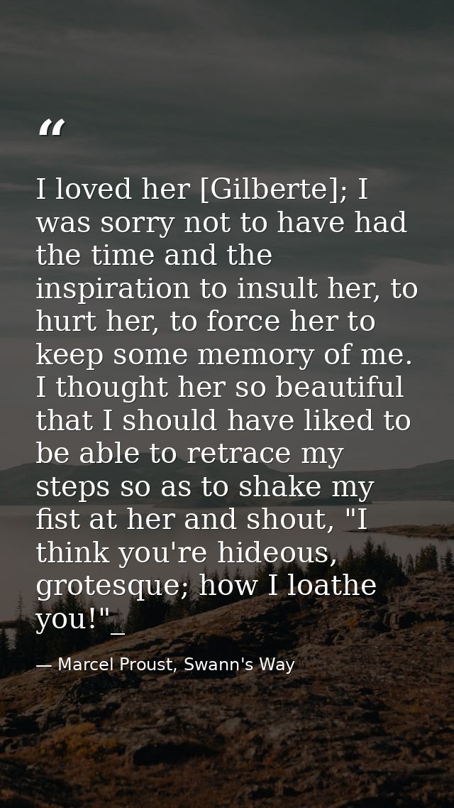 I loved her [Gilberte]; I was sorry not to have had the time and the inspiration to insult her, to hurt her, to force he — Marcel Proust, Swann's Way