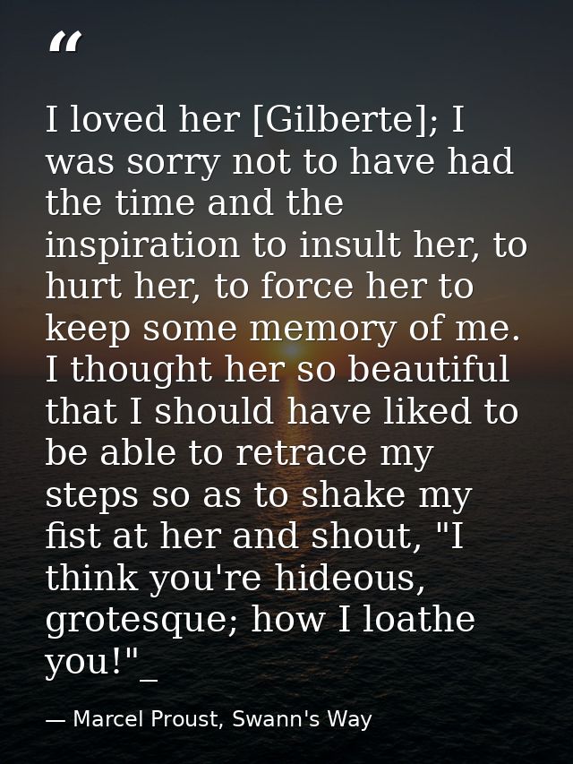 I loved her [Gilberte]; I was sorry not to have had the time and the inspiration to insult her, to hurt her, to force he — Marcel Proust, Swann's Way
