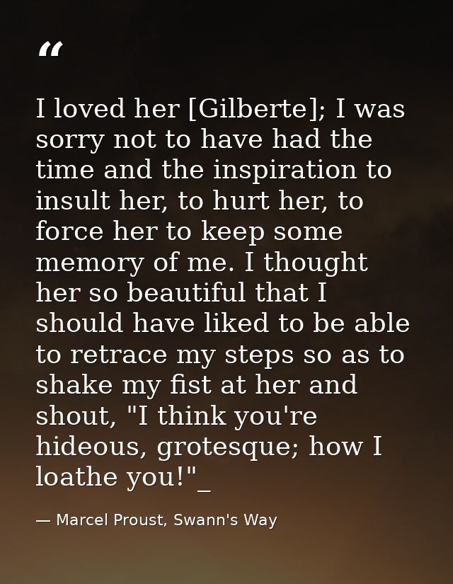 I loved her [Gilberte]; I was sorry not to have had the time and the inspiration to insult her, to hurt her, to force he — Marcel Proust, Swann's Way
