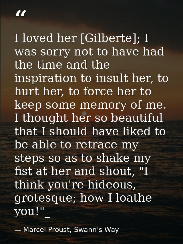 I loved her [Gilberte]; I was sorry not to have had the time and the inspiration to insult her, to hurt her, to force he — Marcel Proust, Swann's Way