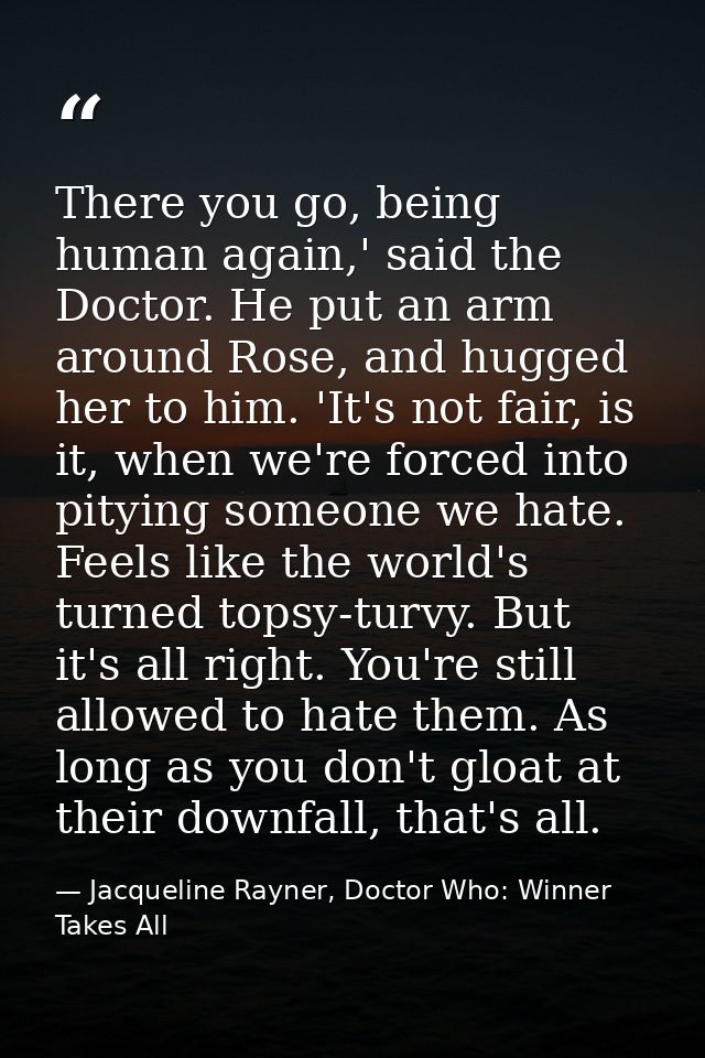 There you go, being human again,' said the Doctor. He put an arm around Rose, and hugged her to him. 'It's not fair, is  — Jacqueline Rayner, Doctor Who: Winner Takes All