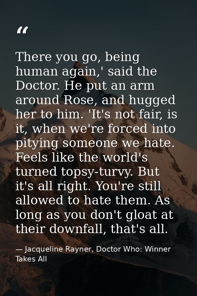 There you go, being human again,' said the Doctor. He put an arm around Rose, and hugged her to him. 'It's not fair, is  — Jacqueline Rayner, Doctor Who: Winner Takes All