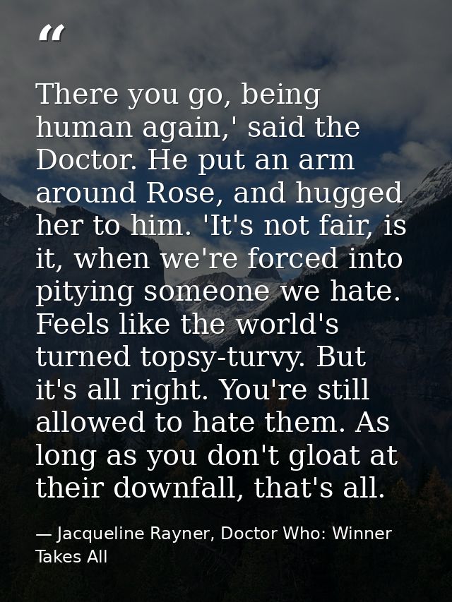 There you go, being human again,' said the Doctor. He put an arm around Rose, and hugged her to him. 'It's not fair, is  — Jacqueline Rayner, Doctor Who: Winner Takes All