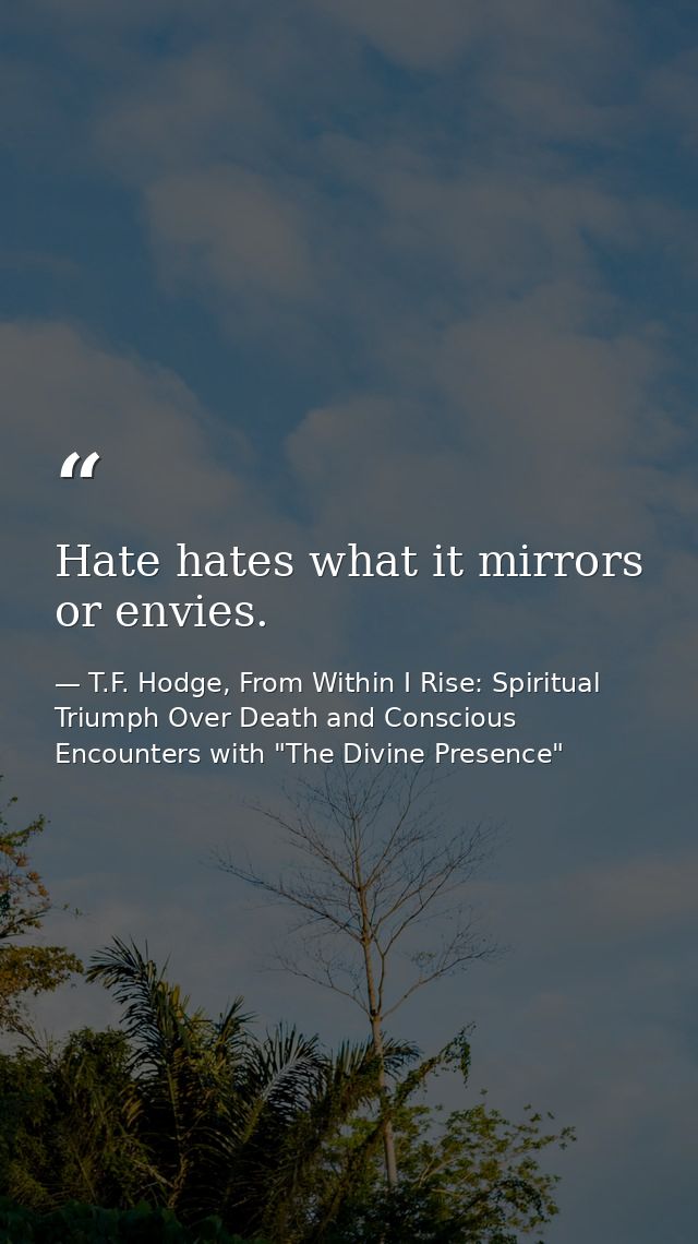 Hate hates what it mirrors or envies. — T.F. Hodge, From Within I Rise: Spiritual Triumph Over Death and Conscious Encounters with "The Divine Presence"