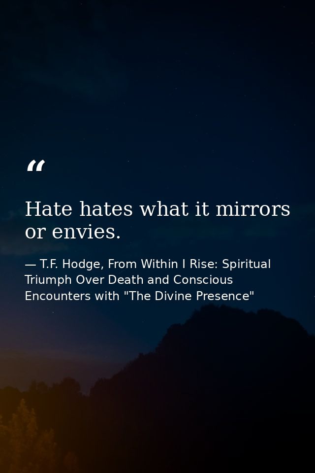 Hate hates what it mirrors or envies. — T.F. Hodge, From Within I Rise: Spiritual Triumph Over Death and Conscious Encounters with "The Divine Presence"