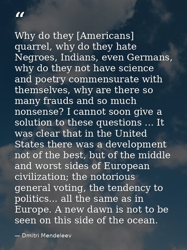 Why do they [Americans] quarrel, why do they hate Negroes, Indians, even Germans, why do they not have science and poetr — Dmitri Mendeleev
