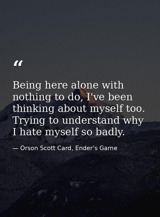 Being here alone with nothing to do, I've been thinking about myself too. Trying to understand why I hate myself so badl — Orson Scott Card, Ender's Game