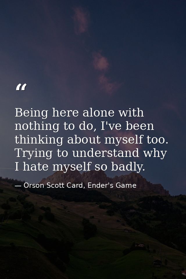 Being here alone with nothing to do, I've been thinking about myself too. Trying to understand why I hate myself so badl — Orson Scott Card, Ender's Game