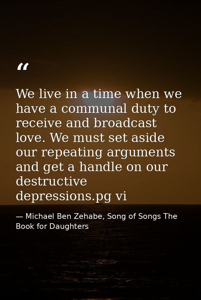 We live in a time when we have a communal duty to receive and broadcast love. We must set aside our repeating arguments  — Michael Ben Zehabe, Song of Songs The Book for Daughters