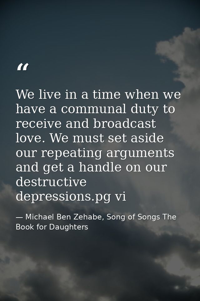 We live in a time when we have a communal duty to receive and broadcast love. We must set aside our repeating arguments  — Michael Ben Zehabe, Song of Songs The Book for Daughters