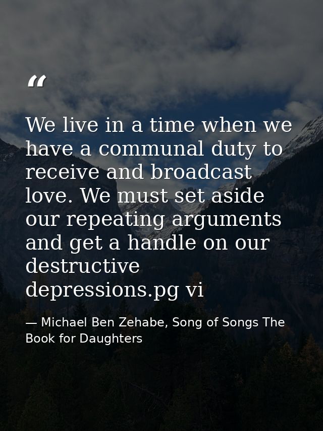 We live in a time when we have a communal duty to receive and broadcast love. We must set aside our repeating arguments  — Michael Ben Zehabe, Song of Songs The Book for Daughters