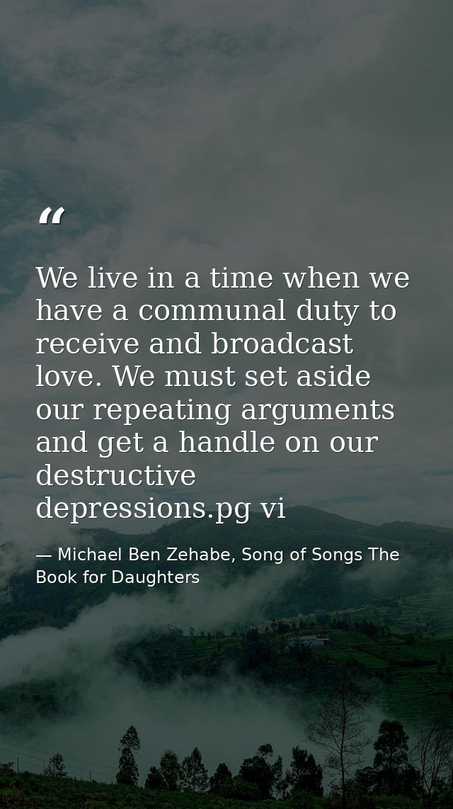 We live in a time when we have a communal duty to receive and broadcast love. We must set aside our repeating arguments  — Michael Ben Zehabe, Song of Songs The Book for Daughters
