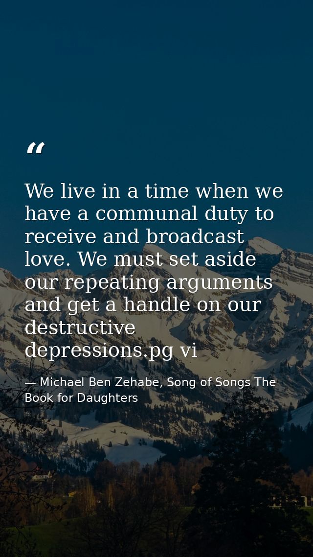 We live in a time when we have a communal duty to receive and broadcast love. We must set aside our repeating arguments  — Michael Ben Zehabe, Song of Songs The Book for Daughters