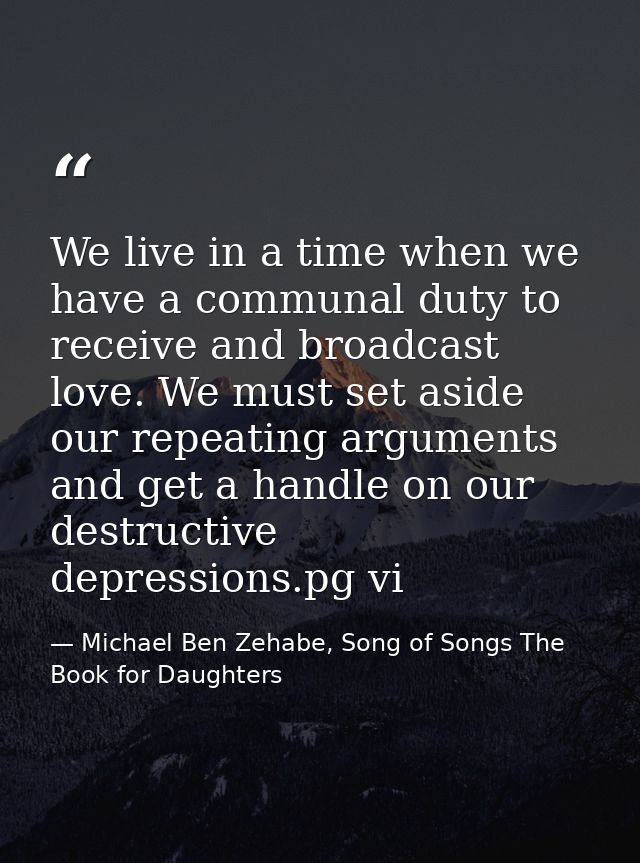 We live in a time when we have a communal duty to receive and broadcast love. We must set aside our repeating arguments  — Michael Ben Zehabe, Song of Songs The Book for Daughters