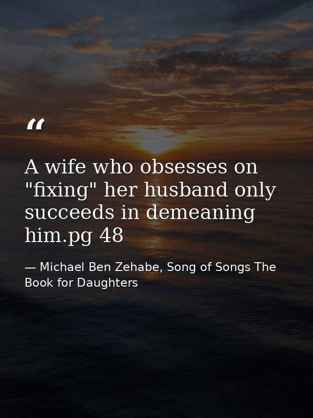A wife who obsesses on "fixing" her husband only succeeds in demeaning him.pg 48 — Michael Ben Zehabe, Song of Songs The Book for Daughters