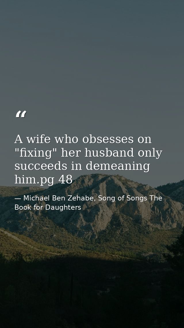 A wife who obsesses on "fixing" her husband only succeeds in demeaning him.pg 48 — Michael Ben Zehabe, Song of Songs The Book for Daughters