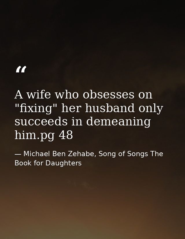 A wife who obsesses on "fixing" her husband only succeeds in demeaning him.pg 48 — Michael Ben Zehabe, Song of Songs The Book for Daughters