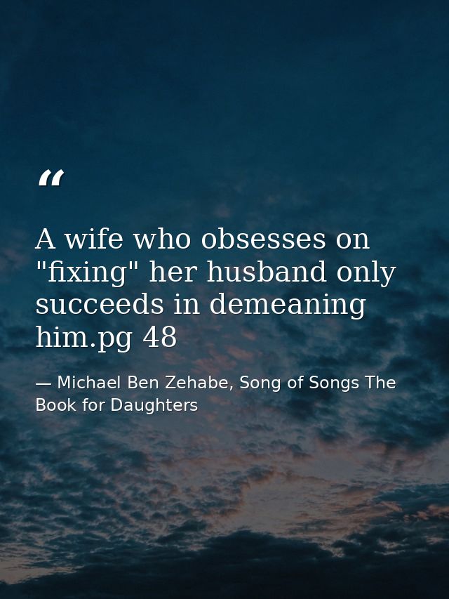 A wife who obsesses on "fixing" her husband only succeeds in demeaning him.pg 48 — Michael Ben Zehabe, Song of Songs The Book for Daughters