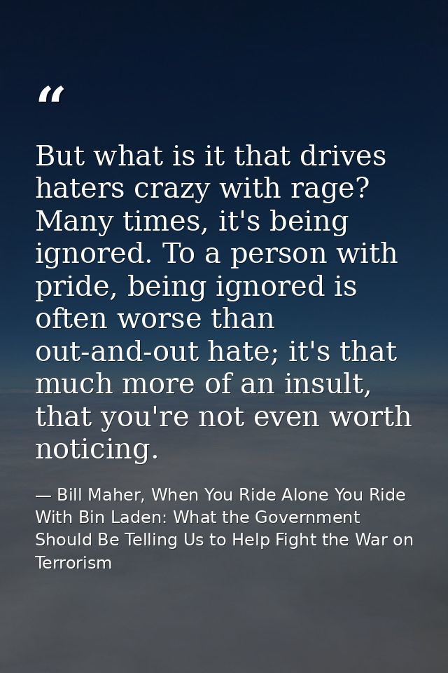 But what is it that drives haters crazy with rage? Many times, it's being ignored. To a person with pride, being ignored — Bill Maher, When You Ride Alone You Ride With Bin Laden: What the Government Should Be Telling Us to Help Fight the War on Terrorism