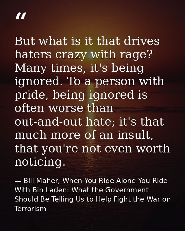But what is it that drives haters crazy with rage? Many times, it's being ignored. To a person with pride, being ignored — Bill Maher, When You Ride Alone You Ride With Bin Laden: What the Government Should Be Telling Us to Help Fight the War on Terrorism