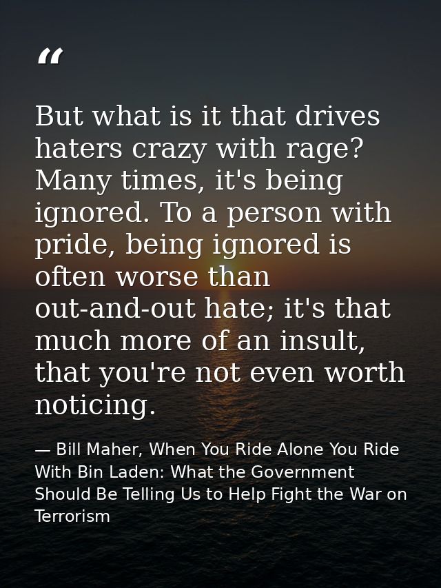 But what is it that drives haters crazy with rage? Many times, it's being ignored. To a person with pride, being ignored — Bill Maher, When You Ride Alone You Ride With Bin Laden: What the Government Should Be Telling Us to Help Fight the War on Terrorism