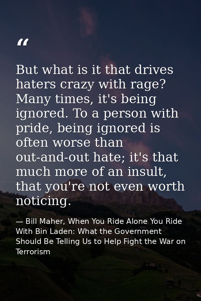 But what is it that drives haters crazy with rage? Many times, it's being ignored. To a person with pride, being ignored — Bill Maher, When You Ride Alone You Ride With Bin Laden: What the Government Should Be Telling Us to Help Fight the War on Terrorism