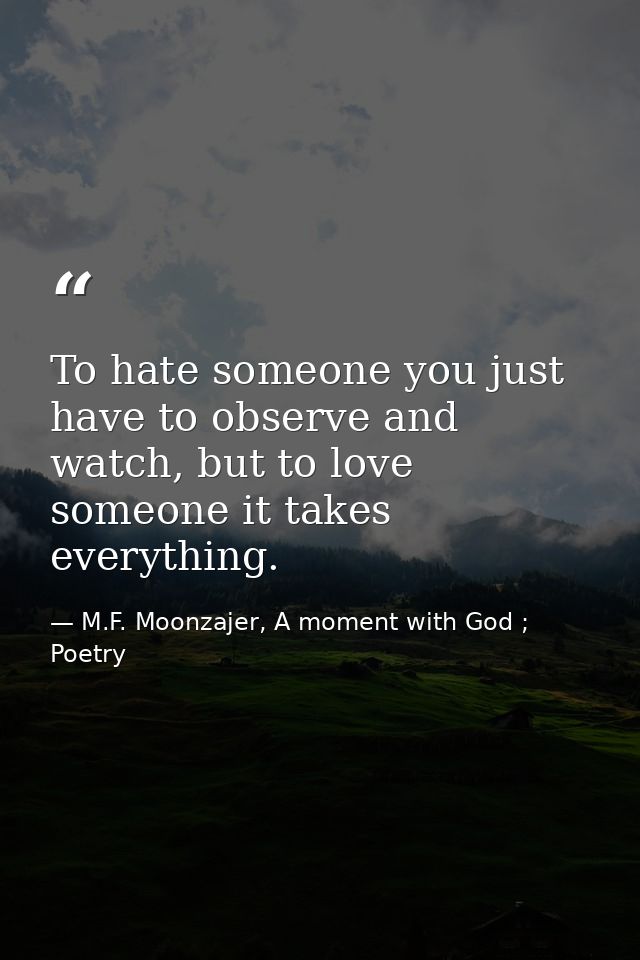 To hate someone you just have to observe and watch, but to love someone it takes everything. — M.F. Moonzajer, A moment with God ; Poetry