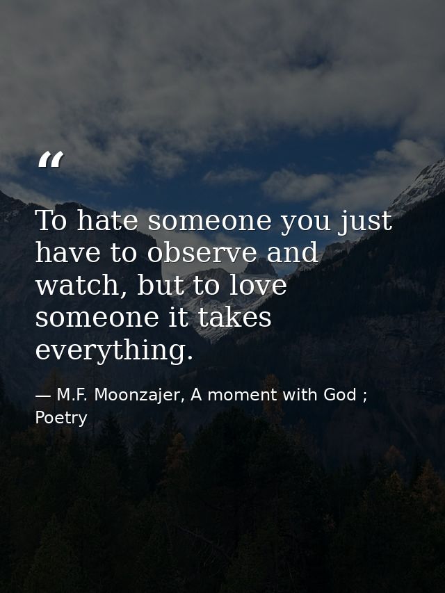 To hate someone you just have to observe and watch, but to love someone it takes everything. — M.F. Moonzajer, A moment with God ; Poetry