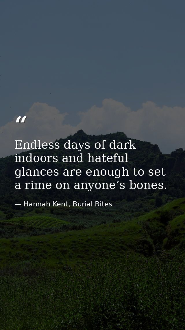 Endless days of dark indoors and hateful glances are enough to set a rime on anyone’s bones. — Hannah Kent, Burial Rites
