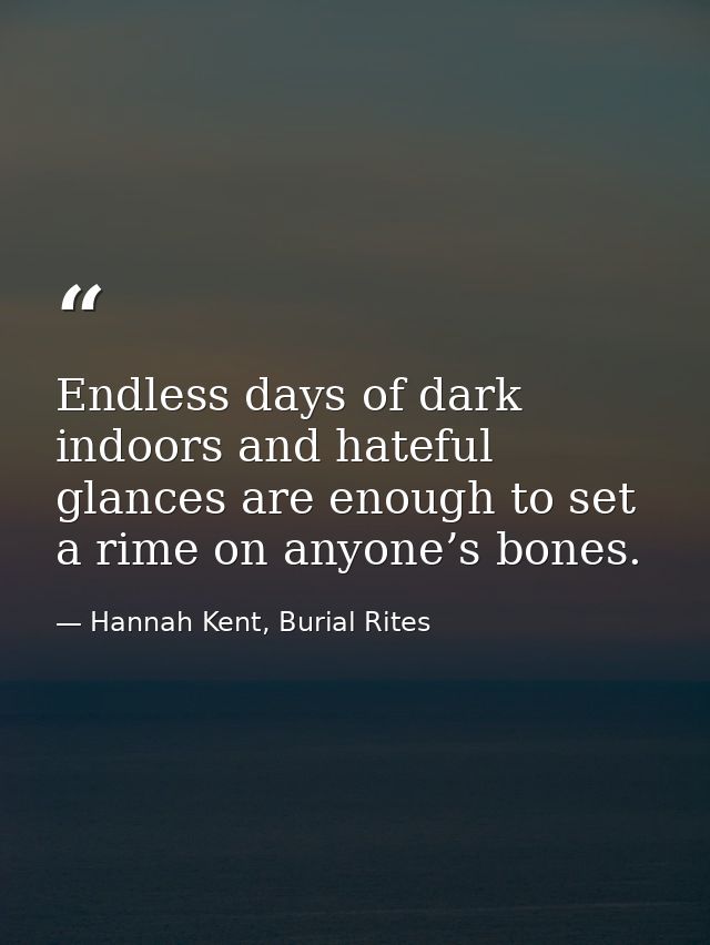 Endless days of dark indoors and hateful glances are enough to set a rime on anyone’s bones. — Hannah Kent, Burial Rites