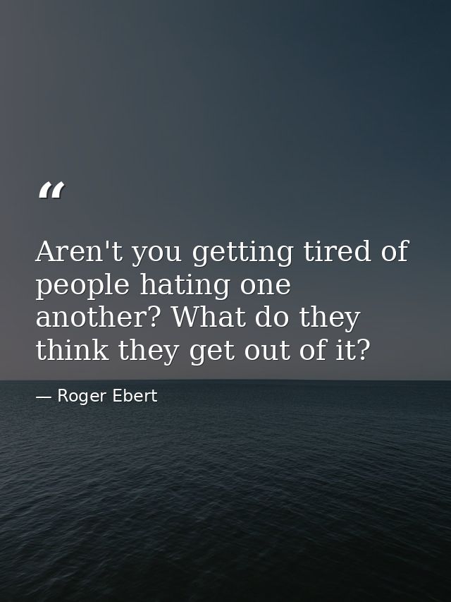 Aren't you getting tired of people hating one another? What do they think they get out of it? — Roger Ebert