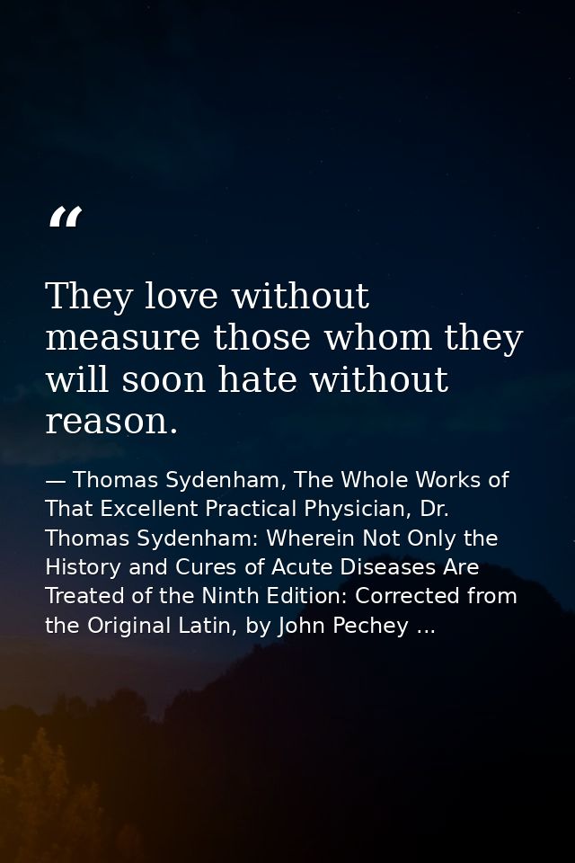 They love without measure those whom they will soon hate without reason. — Thomas Sydenham, The Whole Works of That Excellent Practical Physician, Dr. Thomas Sydenham: Wherein Not Only the History and Cures of Acute Diseases Are Treated of the Ninth Edition: Corrected from the Original Latin, by John Pechey ...