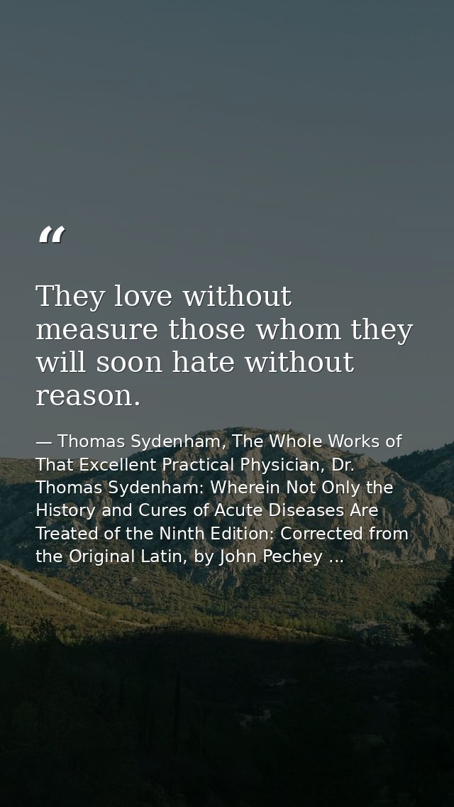 They love without measure those whom they will soon hate without reason. — Thomas Sydenham, The Whole Works of That Excellent Practical Physician, Dr. Thomas Sydenham: Wherein Not Only the History and Cures of Acute Diseases Are Treated of the Ninth Edition: Corrected from the Original Latin, by John Pechey ...
