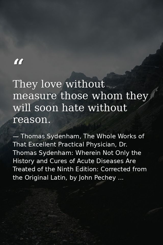 They love without measure those whom they will soon hate without reason. — Thomas Sydenham, The Whole Works of That Excellent Practical Physician, Dr. Thomas Sydenham: Wherein Not Only the History and Cures of Acute Diseases Are Treated of the Ninth Edition: Corrected from the Original Latin, by John Pechey ...