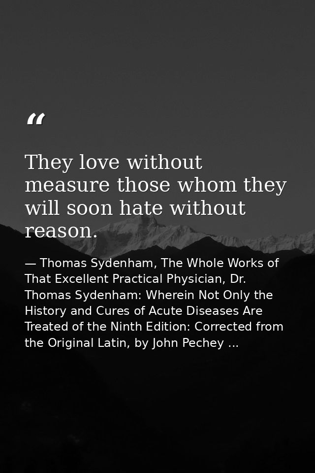 They love without measure those whom they will soon hate without reason. — Thomas Sydenham, The Whole Works of That Excellent Practical Physician, Dr. Thomas Sydenham: Wherein Not Only the History and Cures of Acute Diseases Are Treated of the Ninth Edition: Corrected from the Original Latin, by John Pechey ...
