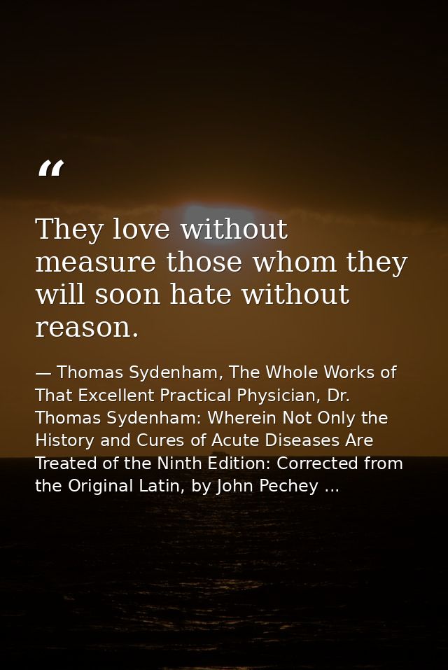 They love without measure those whom they will soon hate without reason. — Thomas Sydenham, The Whole Works of That Excellent Practical Physician, Dr. Thomas Sydenham: Wherein Not Only the History and Cures of Acute Diseases Are Treated of the Ninth Edition: Corrected from the Original Latin, by John Pechey ...