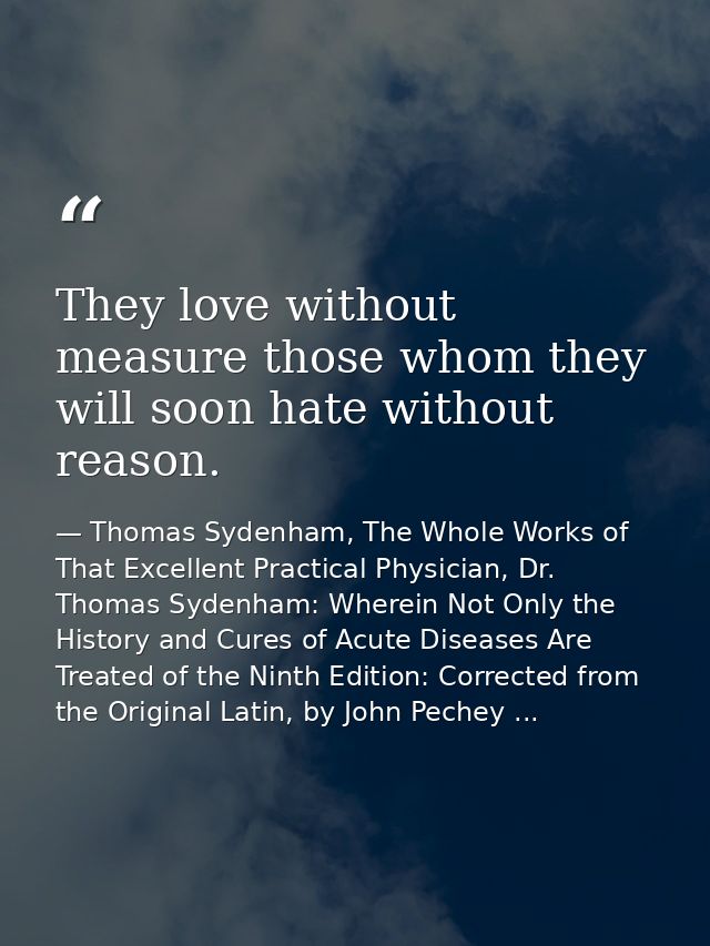 They love without measure those whom they will soon hate without reason. — Thomas Sydenham, The Whole Works of That Excellent Practical Physician, Dr. Thomas Sydenham: Wherein Not Only the History and Cures of Acute Diseases Are Treated of the Ninth Edition: Corrected from the Original Latin, by John Pechey ...