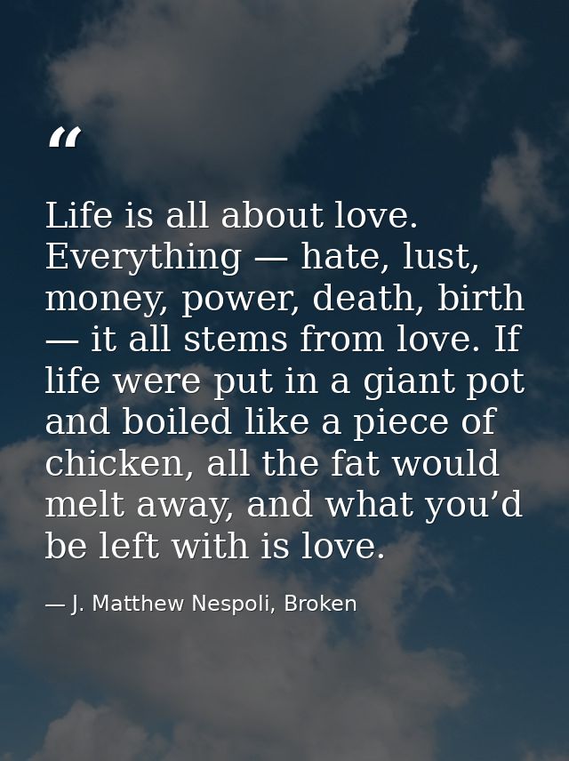 Life is all about love. Everything — hate, lust, money, power, death, birth — it all stems from love. If life were put i — J. Matthew Nespoli, Broken