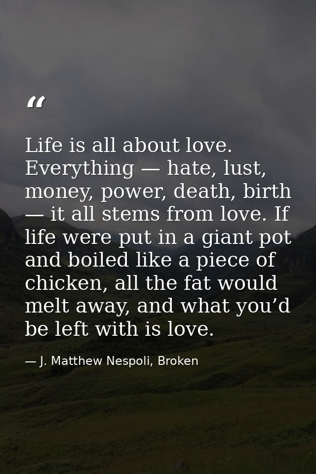 Life is all about love. Everything — hate, lust, money, power, death, birth — it all stems from love. If life were put i — J. Matthew Nespoli, Broken