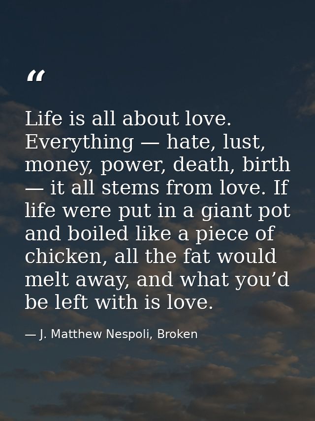 Life is all about love. Everything — hate, lust, money, power, death, birth — it all stems from love. If life were put i — J. Matthew Nespoli, Broken