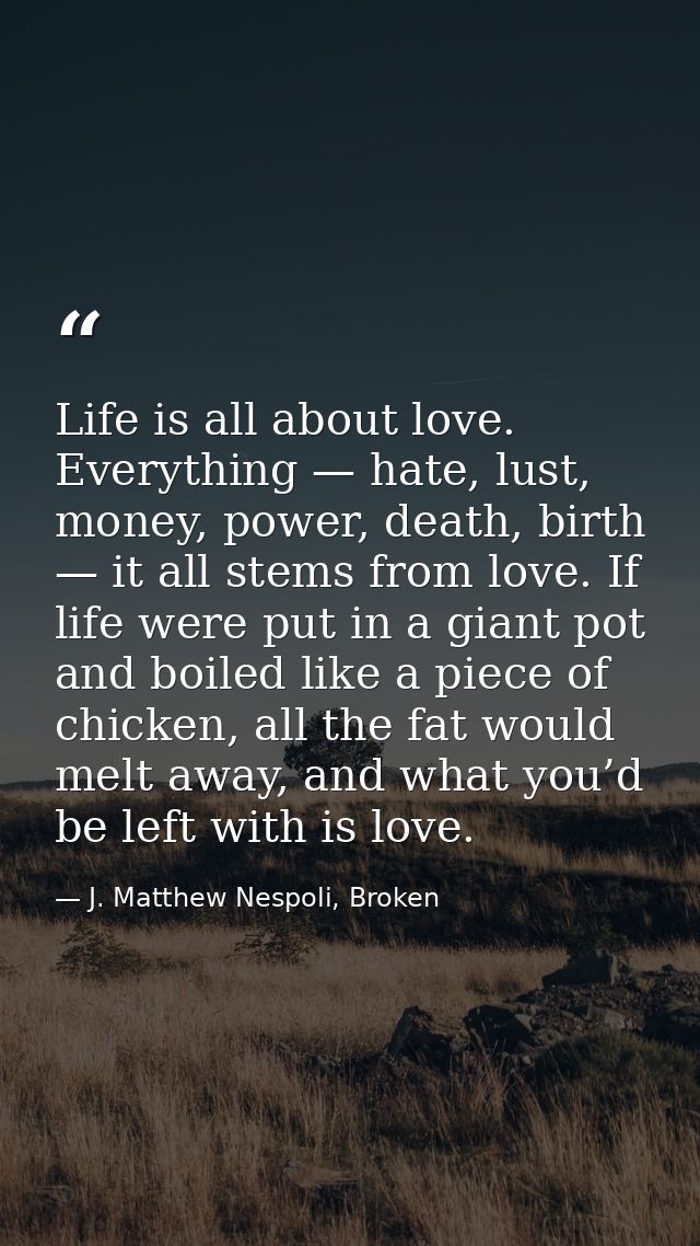 Life is all about love. Everything — hate, lust, money, power, death, birth — it all stems from love. If life were put i — J. Matthew Nespoli, Broken