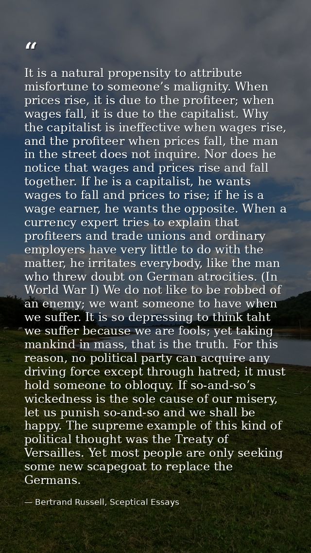 It is a natural propensity to attribute misfortune to someone’s malignity. When prices rise, it is due to the profiteer; — Bertrand Russell, Sceptical Essays