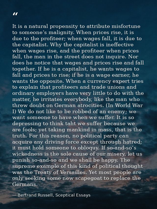 It is a natural propensity to attribute misfortune to someone’s malignity. When prices rise, it is due to the profiteer; — Bertrand Russell, Sceptical Essays