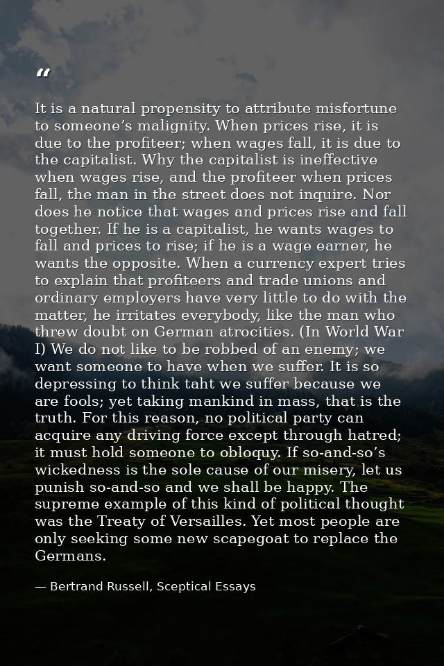 It is a natural propensity to attribute misfortune to someone’s malignity. When prices rise, it is due to the profiteer; — Bertrand Russell, Sceptical Essays
