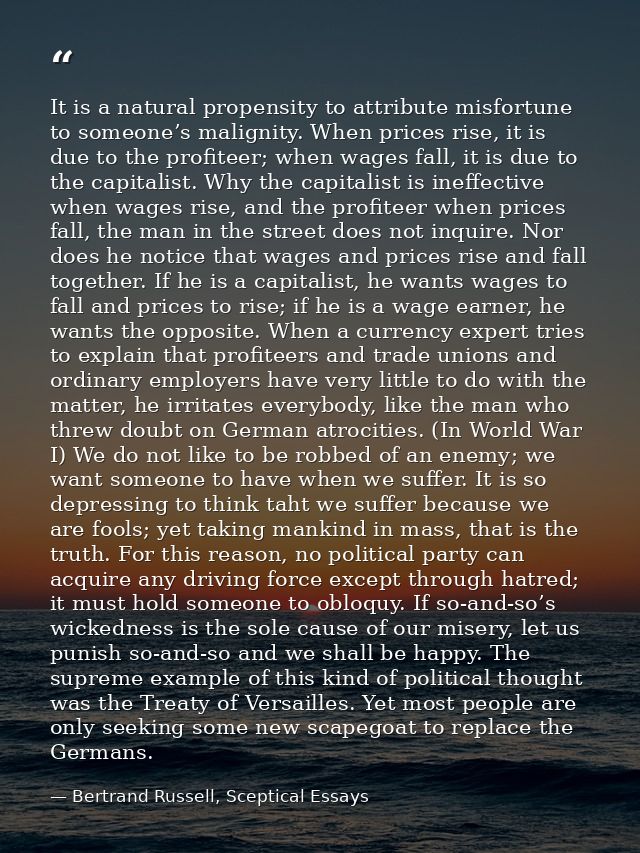 It is a natural propensity to attribute misfortune to someone’s malignity. When prices rise, it is due to the profiteer; — Bertrand Russell, Sceptical Essays