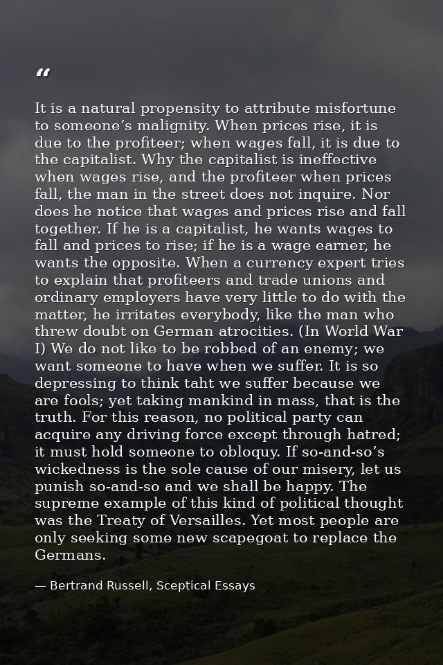 It is a natural propensity to attribute misfortune to someone’s malignity. When prices rise, it is due to the profiteer; — Bertrand Russell, Sceptical Essays