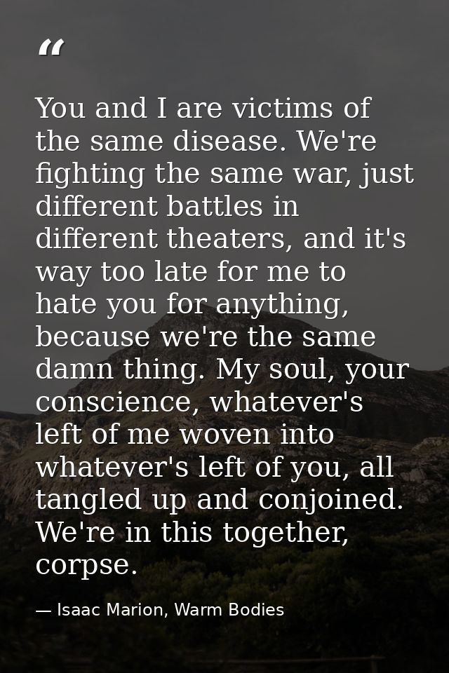 You and I are victims of the same disease. We're fighting the same war, just different battles in different theaters, an — Isaac Marion, Warm Bodies