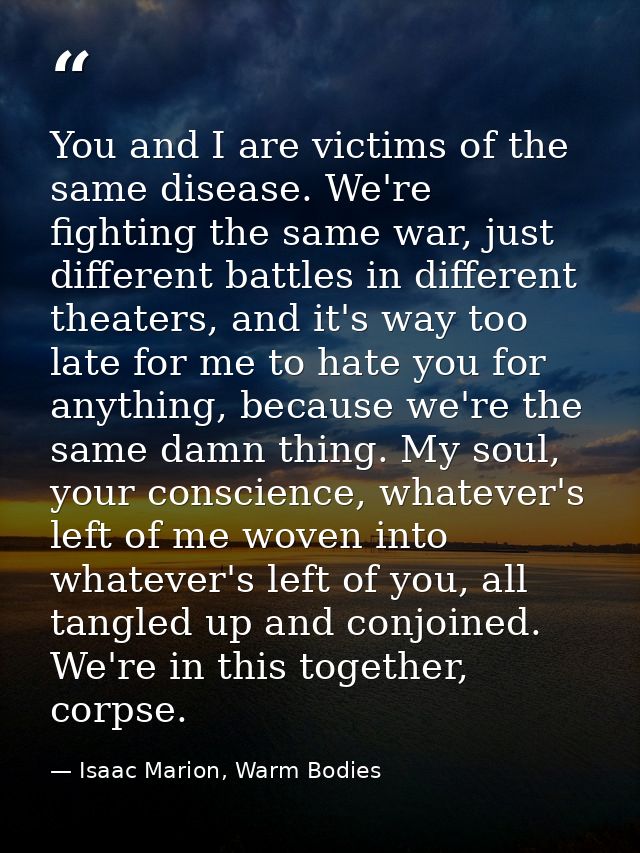 You and I are victims of the same disease. We're fighting the same war, just different battles in different theaters, an — Isaac Marion, Warm Bodies