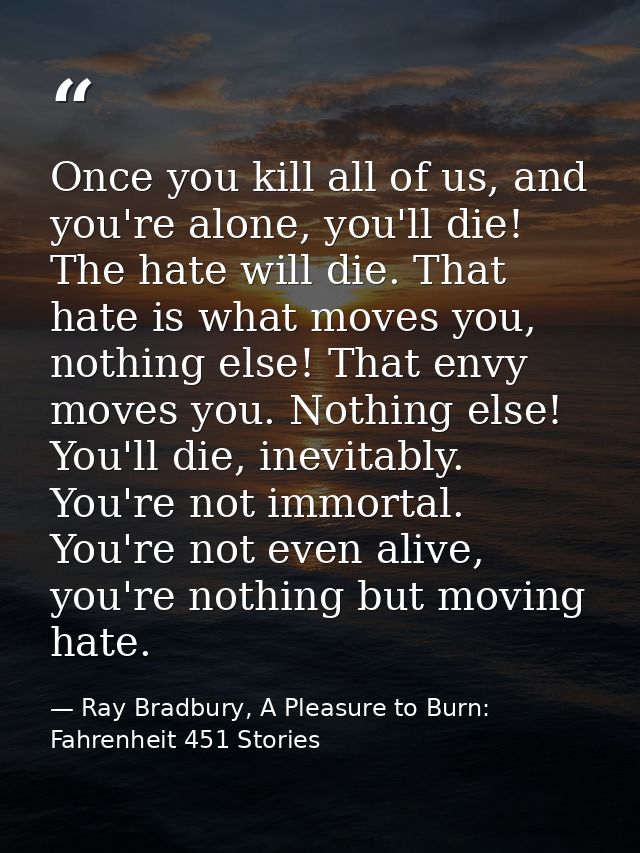 Once you kill all of us, and you're alone, you'll die! The hate will die. That hate is what moves you, nothing else! Tha — Ray Bradbury, A Pleasure to Burn: Fahrenheit 451 Stories